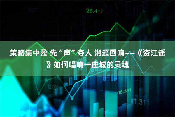 策略集中盈 先“声”夺人 湘超回响——《资江谣》如何唱响一座城的灵魂