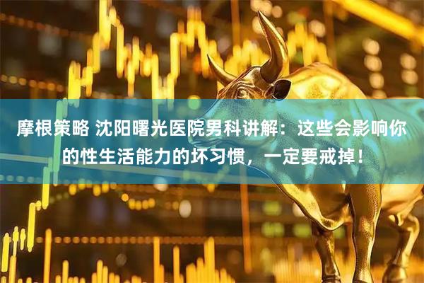 摩根策略 沈阳曙光医院男科讲解：这些会影响你的性生活能力的坏习惯，一定要戒掉！