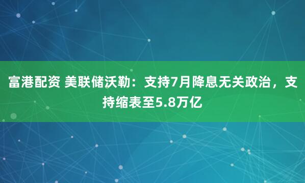富港配资 美联储沃勒：支持7月降息无关政治，支持缩表至5.8万亿