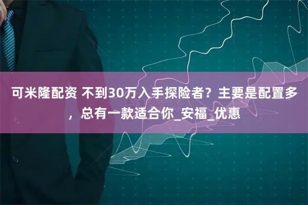 可米隆配资 不到30万入手探险者？主要是配置多，总有一款适合你_安福_优惠