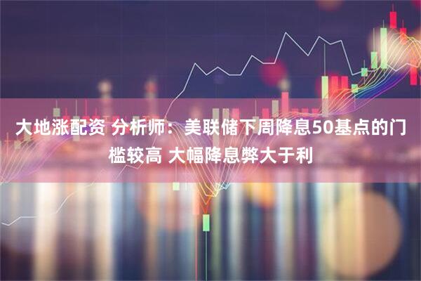 大地涨配资 分析师：美联储下周降息50基点的门槛较高 大幅降息弊大于利