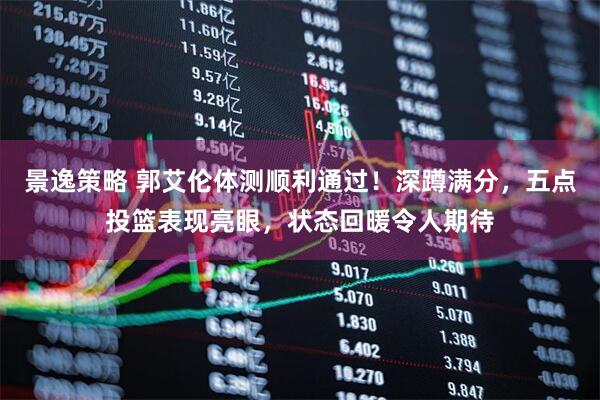 景逸策略 郭艾伦体测顺利通过！深蹲满分，五点投篮表现亮眼，状态回暖令人期待