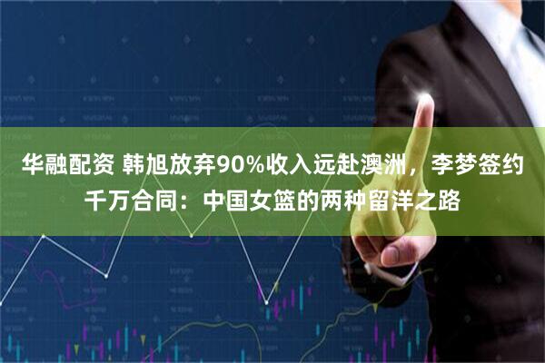 华融配资 韩旭放弃90%收入远赴澳洲，李梦签约千万合同：中国女篮的两种留洋之路