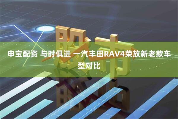 申宝配资 与时俱进 一汽丰田RAV4荣放新老款车型对比