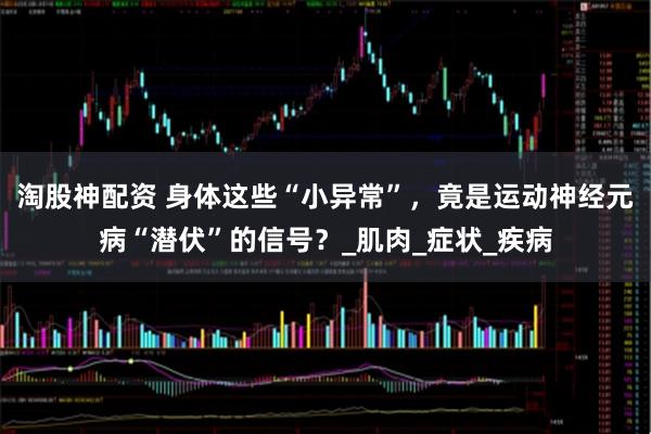 淘股神配资 身体这些“小异常”，竟是运动神经元病“潜伏”的信号？_肌肉_症状_疾病