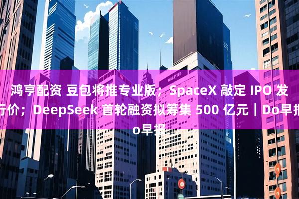 鸿亨配资 豆包将推专业版；SpaceX 敲定 IPO 发行价；DeepSeek 首轮融资拟筹集 500 亿元｜Do早报